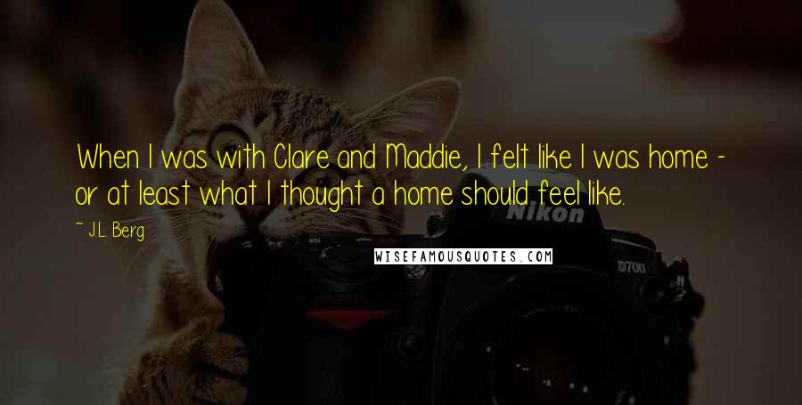 J.L. Berg Quotes: When I was with Clare and Maddie, I felt like I was home - or at least what I thought a home should feel like.