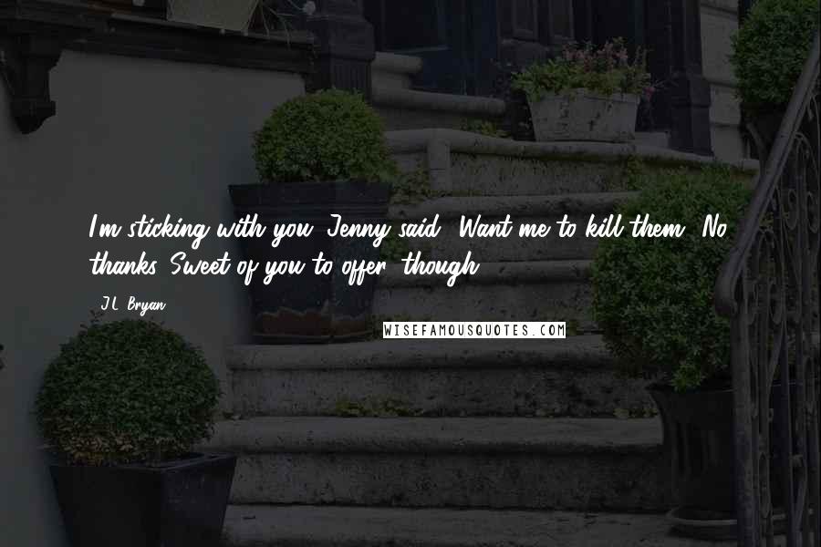 J.L. Bryan Quotes: I'm sticking with you, Jenny said. 'Want me to kill them?''No, thanks. Sweet of you to offer, though.