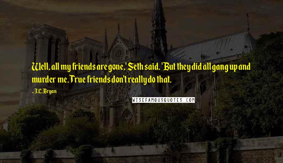 J.L. Bryan Quotes: Well, all my friends are gone,' Seth said. 'But they did all gang up and murder me. True friends don't really do that.