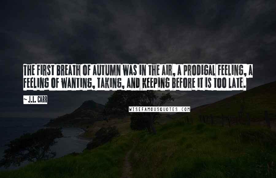 J.L. Carr Quotes: The first breath of autumn was in the air, a prodigal feeling, a feeling of wanting, taking, and keeping before it is too late.