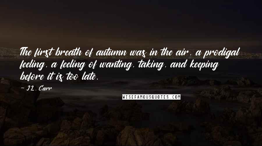 J.L. Carr Quotes: The first breath of autumn was in the air, a prodigal feeling, a feeling of wanting, taking, and keeping before it is too late.