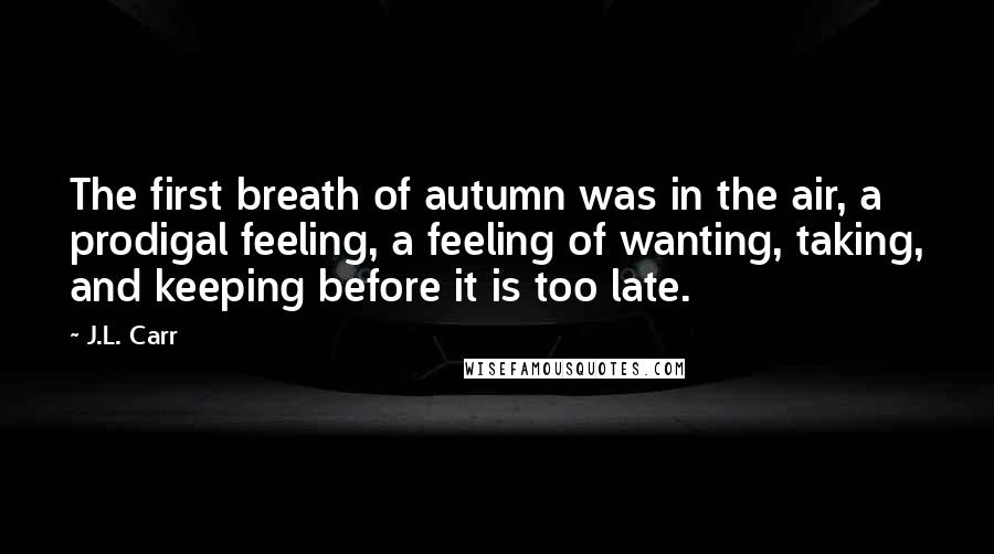 J.L. Carr Quotes: The first breath of autumn was in the air, a prodigal feeling, a feeling of wanting, taking, and keeping before it is too late.