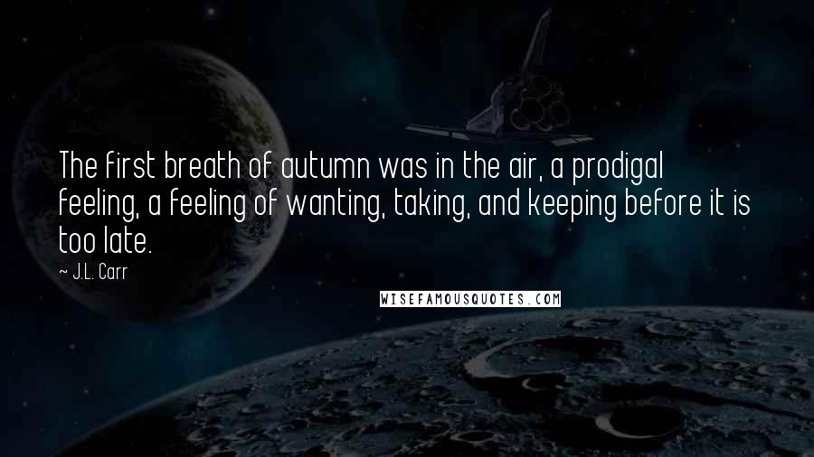 J.L. Carr Quotes: The first breath of autumn was in the air, a prodigal feeling, a feeling of wanting, taking, and keeping before it is too late.