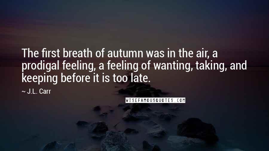 J.L. Carr Quotes: The first breath of autumn was in the air, a prodigal feeling, a feeling of wanting, taking, and keeping before it is too late.