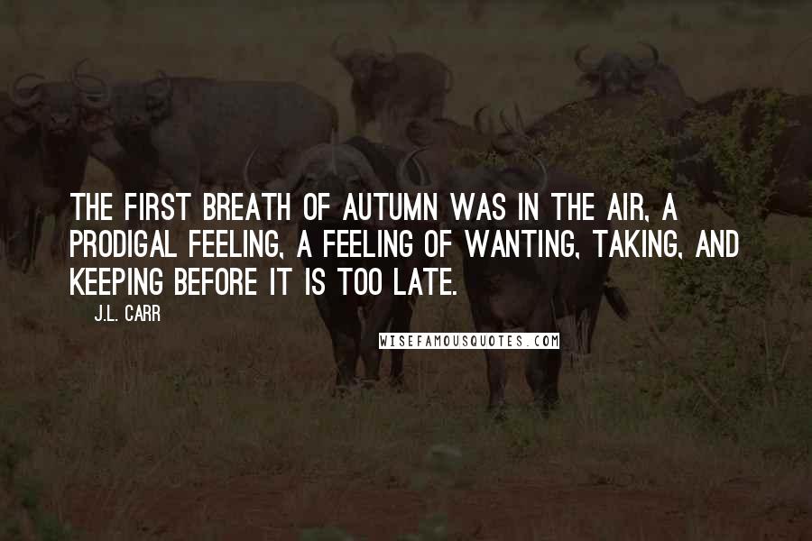 J.L. Carr Quotes: The first breath of autumn was in the air, a prodigal feeling, a feeling of wanting, taking, and keeping before it is too late.