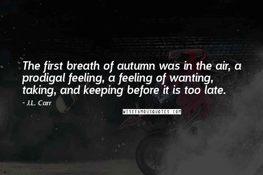 J.L. Carr Quotes: The first breath of autumn was in the air, a prodigal feeling, a feeling of wanting, taking, and keeping before it is too late.