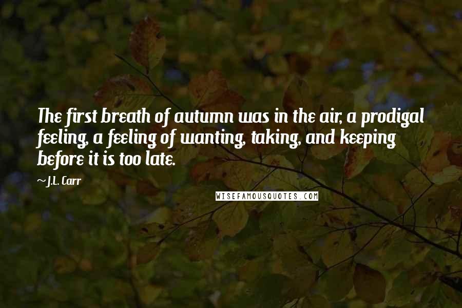 J.L. Carr Quotes: The first breath of autumn was in the air, a prodigal feeling, a feeling of wanting, taking, and keeping before it is too late.