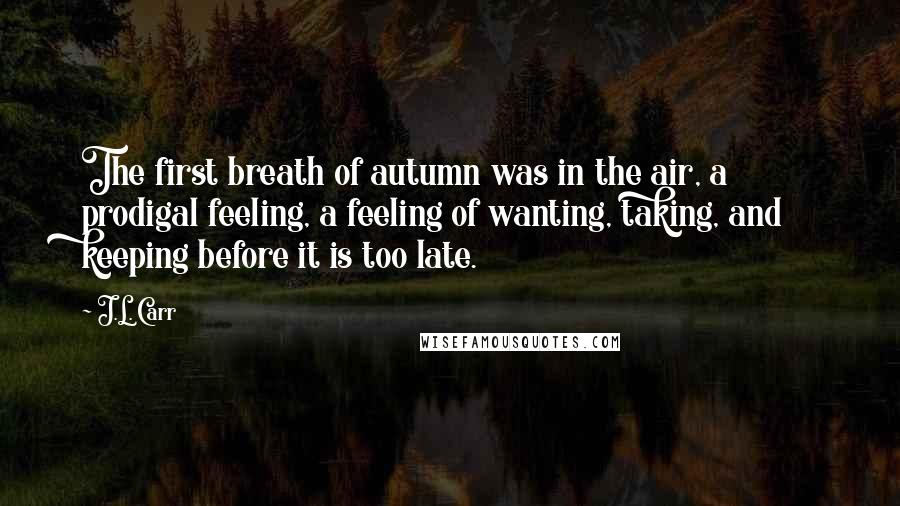 J.L. Carr Quotes: The first breath of autumn was in the air, a prodigal feeling, a feeling of wanting, taking, and keeping before it is too late.