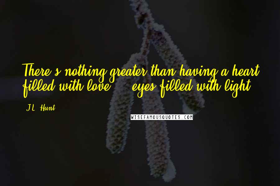 J.L. Hunt Quotes: There's nothing greater than having a heart filled with love...& eyes filled with light