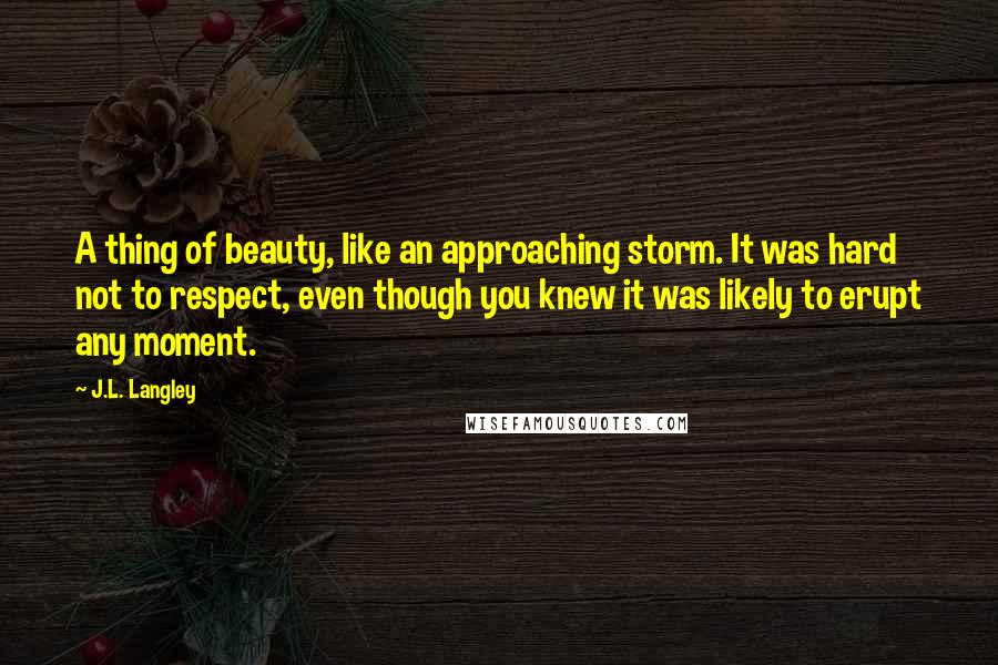 J.L. Langley Quotes: A thing of beauty, like an approaching storm. It was hard not to respect, even though you knew it was likely to erupt any moment.