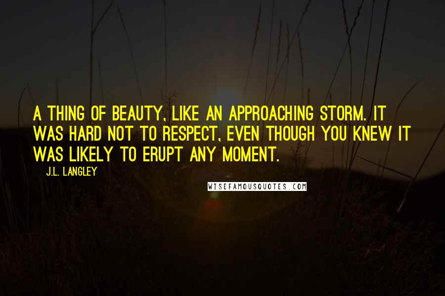 J.L. Langley Quotes: A thing of beauty, like an approaching storm. It was hard not to respect, even though you knew it was likely to erupt any moment.