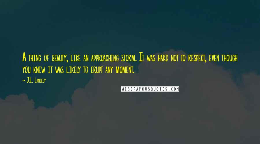 J.L. Langley Quotes: A thing of beauty, like an approaching storm. It was hard not to respect, even though you knew it was likely to erupt any moment.