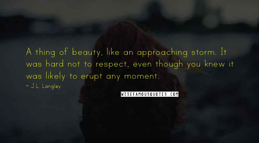 J.L. Langley Quotes: A thing of beauty, like an approaching storm. It was hard not to respect, even though you knew it was likely to erupt any moment.