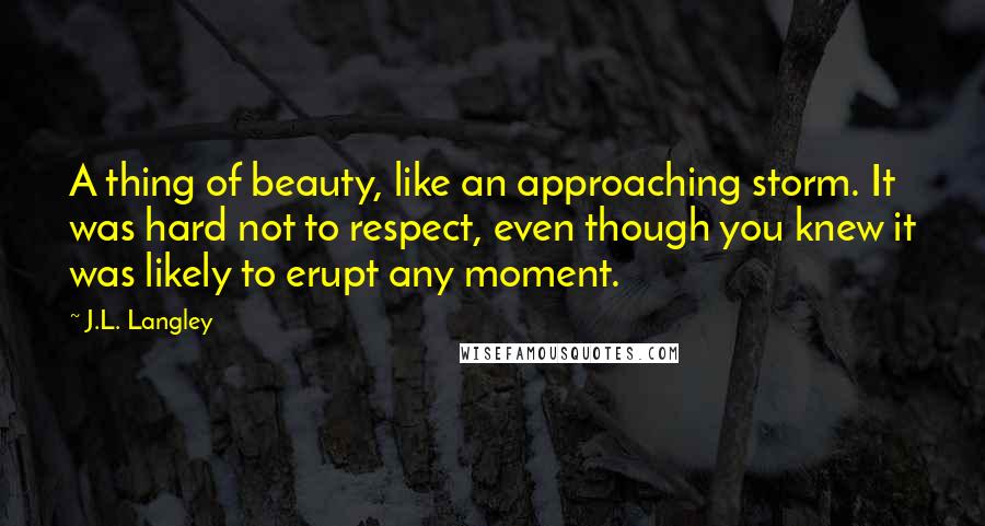 J.L. Langley Quotes: A thing of beauty, like an approaching storm. It was hard not to respect, even though you knew it was likely to erupt any moment.