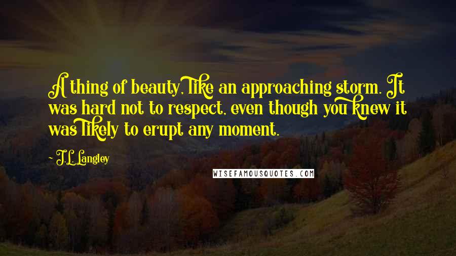 J.L. Langley Quotes: A thing of beauty, like an approaching storm. It was hard not to respect, even though you knew it was likely to erupt any moment.