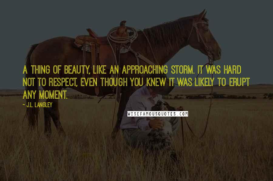 J.L. Langley Quotes: A thing of beauty, like an approaching storm. It was hard not to respect, even though you knew it was likely to erupt any moment.