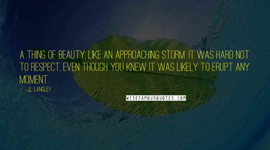 J.L. Langley Quotes: A thing of beauty, like an approaching storm. It was hard not to respect, even though you knew it was likely to erupt any moment.