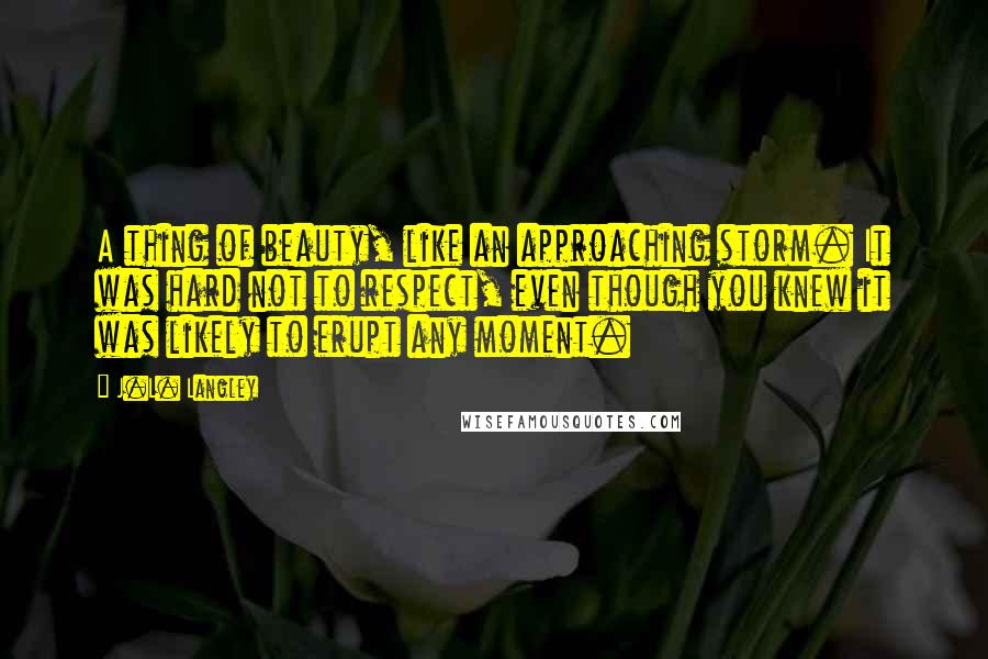 J.L. Langley Quotes: A thing of beauty, like an approaching storm. It was hard not to respect, even though you knew it was likely to erupt any moment.