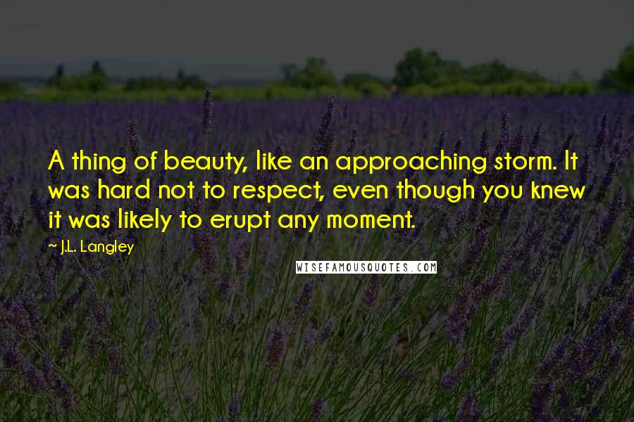 J.L. Langley Quotes: A thing of beauty, like an approaching storm. It was hard not to respect, even though you knew it was likely to erupt any moment.