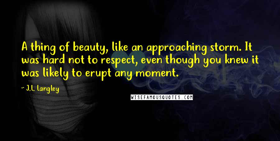 J.L. Langley Quotes: A thing of beauty, like an approaching storm. It was hard not to respect, even though you knew it was likely to erupt any moment.