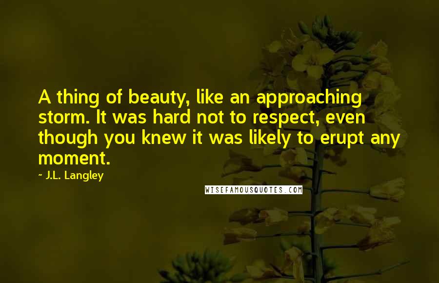 J.L. Langley Quotes: A thing of beauty, like an approaching storm. It was hard not to respect, even though you knew it was likely to erupt any moment.