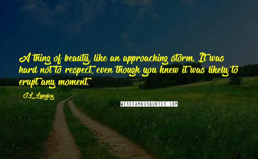 J.L. Langley Quotes: A thing of beauty, like an approaching storm. It was hard not to respect, even though you knew it was likely to erupt any moment.