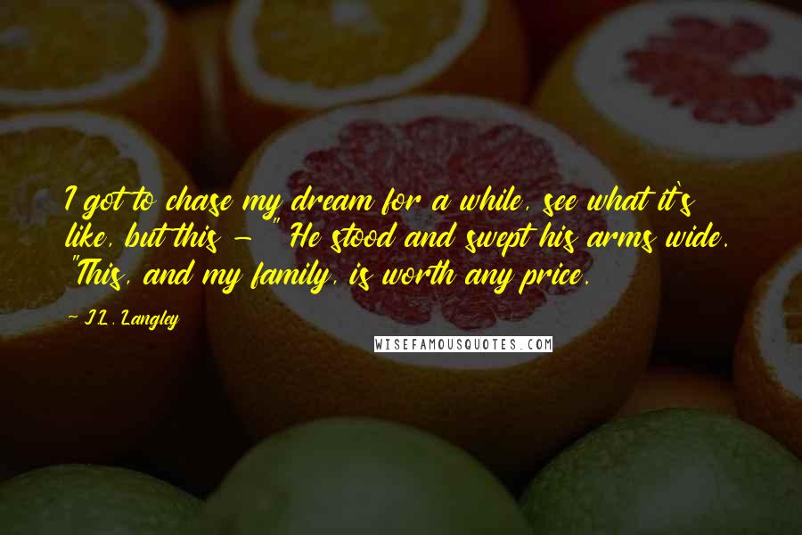 J.L. Langley Quotes: I got to chase my dream for a while, see what it's like, but this - " He stood and swept his arms wide. "This, and my family, is worth any price.