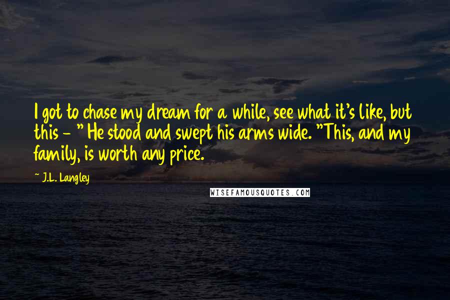 J.L. Langley Quotes: I got to chase my dream for a while, see what it's like, but this - " He stood and swept his arms wide. "This, and my family, is worth any price.