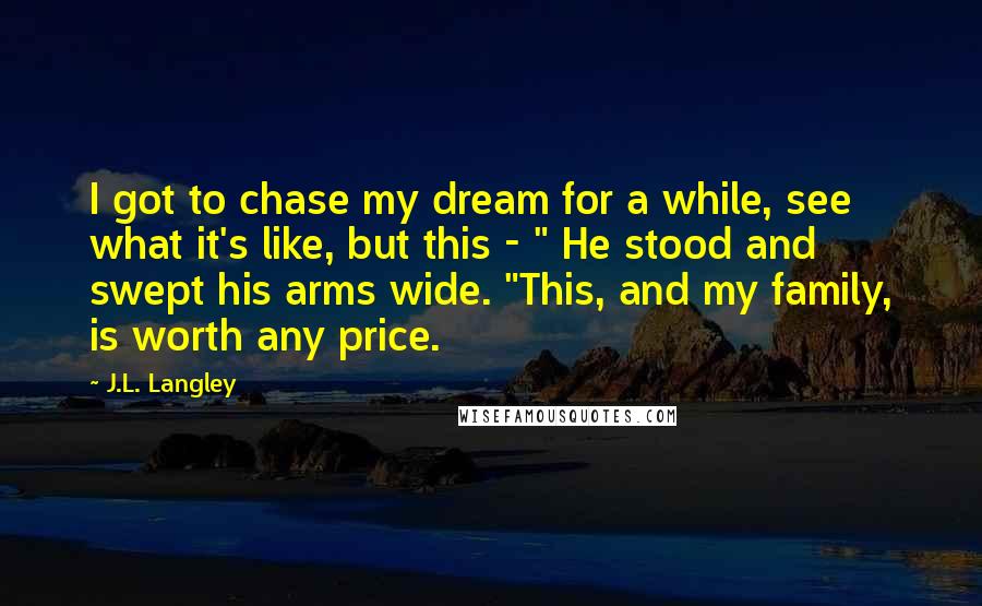 J.L. Langley Quotes: I got to chase my dream for a while, see what it's like, but this - " He stood and swept his arms wide. "This, and my family, is worth any price.