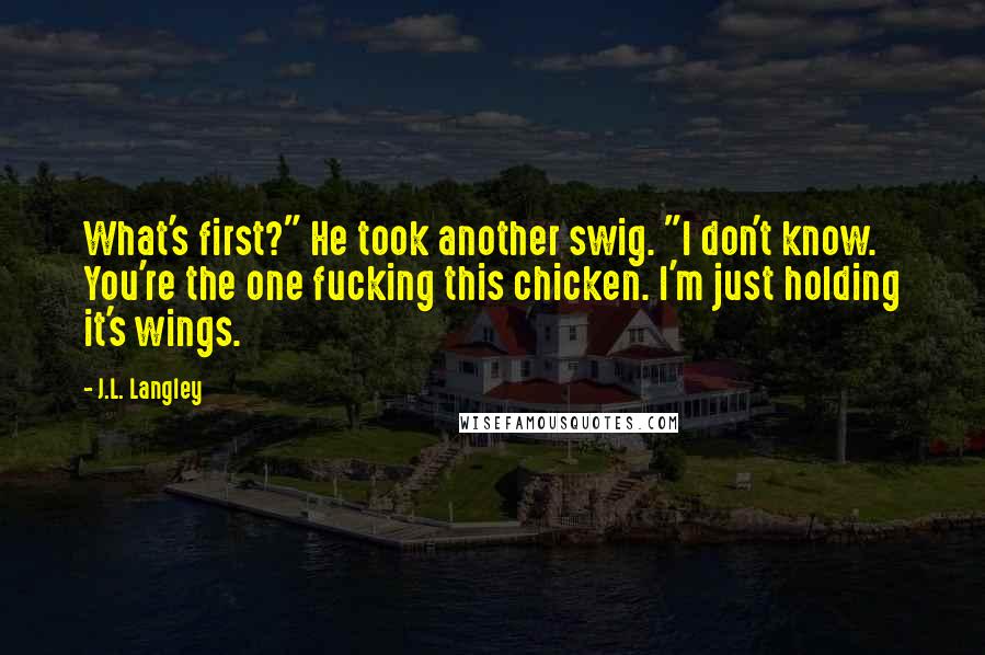 J.L. Langley Quotes: What's first?" He took another swig. "I don't know. You're the one fucking this chicken. I'm just holding it's wings.