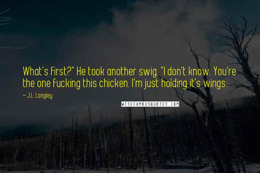 J.L. Langley Quotes: What's first?" He took another swig. "I don't know. You're the one fucking this chicken. I'm just holding it's wings.