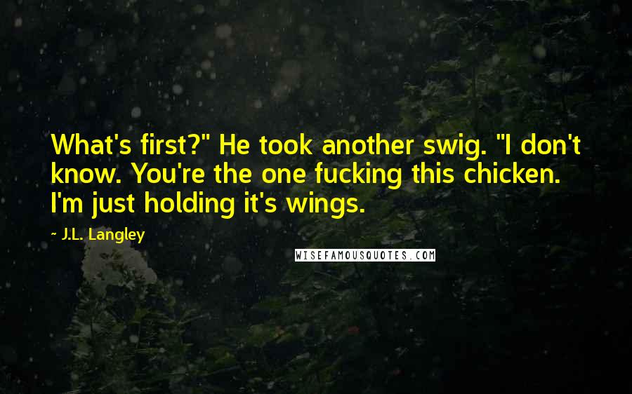 J.L. Langley Quotes: What's first?" He took another swig. "I don't know. You're the one fucking this chicken. I'm just holding it's wings.