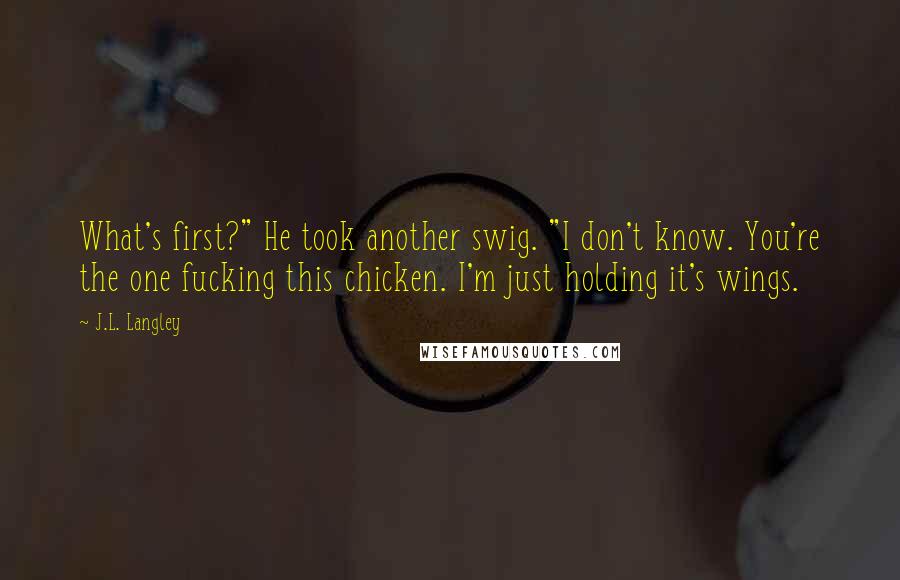 J.L. Langley Quotes: What's first?" He took another swig. "I don't know. You're the one fucking this chicken. I'm just holding it's wings.