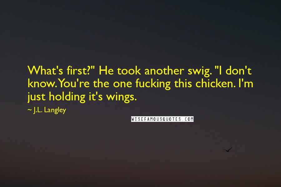 J.L. Langley Quotes: What's first?" He took another swig. "I don't know. You're the one fucking this chicken. I'm just holding it's wings.