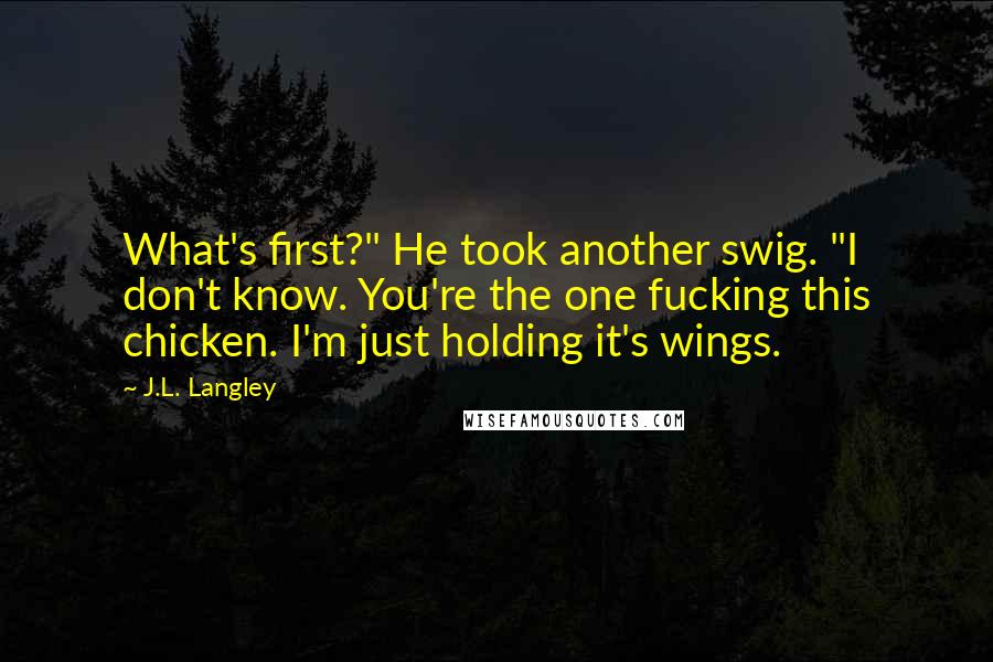 J.L. Langley Quotes: What's first?" He took another swig. "I don't know. You're the one fucking this chicken. I'm just holding it's wings.