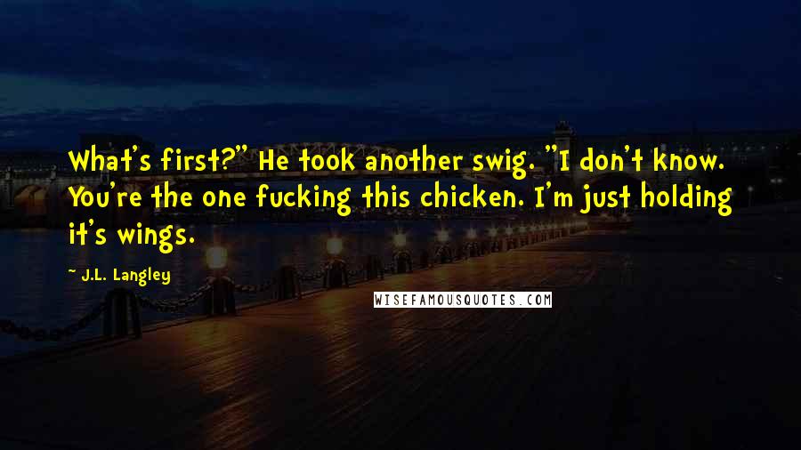 J.L. Langley Quotes: What's first?" He took another swig. "I don't know. You're the one fucking this chicken. I'm just holding it's wings.