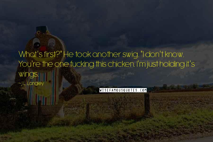 J.L. Langley Quotes: What's first?" He took another swig. "I don't know. You're the one fucking this chicken. I'm just holding it's wings.