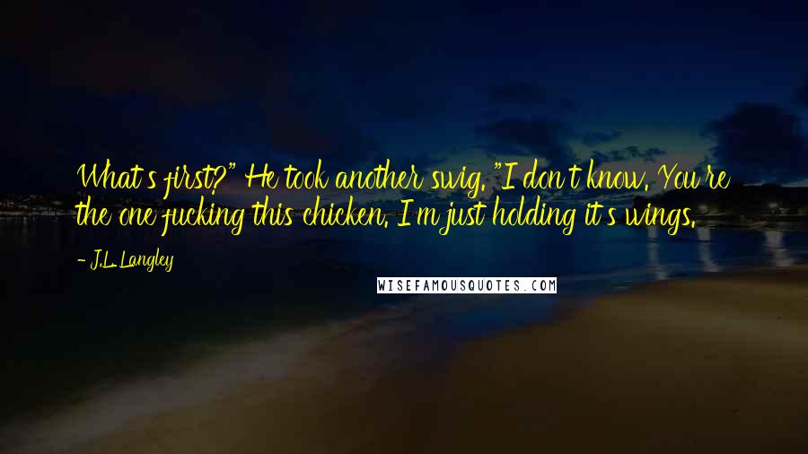 J.L. Langley Quotes: What's first?" He took another swig. "I don't know. You're the one fucking this chicken. I'm just holding it's wings.