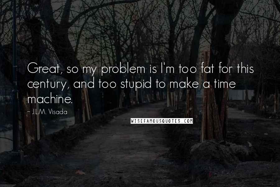 J.L.M. Visada Quotes: Great, so my problem is I'm too fat for this century, and too stupid to make a time machine.