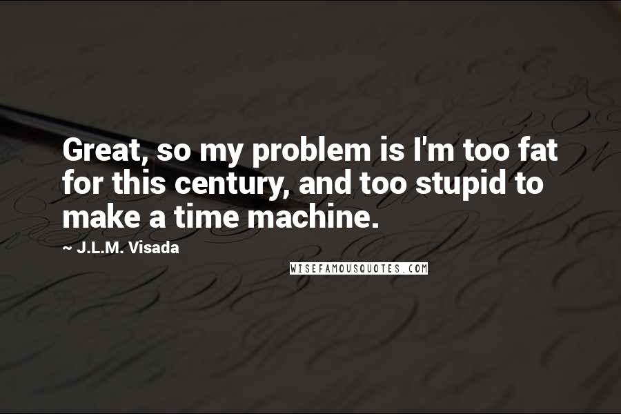 J.L.M. Visada Quotes: Great, so my problem is I'm too fat for this century, and too stupid to make a time machine.