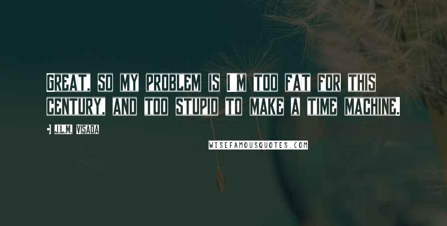 J.L.M. Visada Quotes: Great, so my problem is I'm too fat for this century, and too stupid to make a time machine.