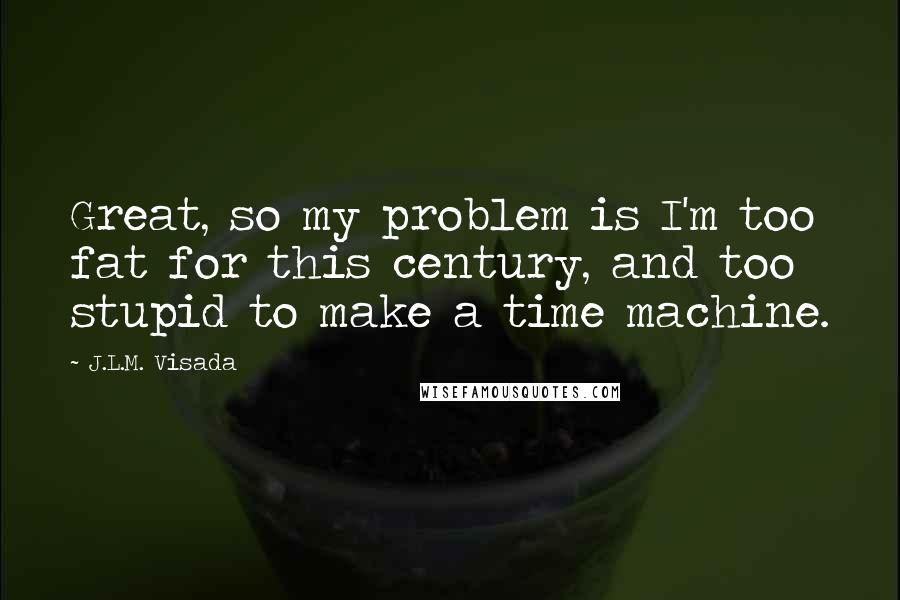 J.L.M. Visada Quotes: Great, so my problem is I'm too fat for this century, and too stupid to make a time machine.