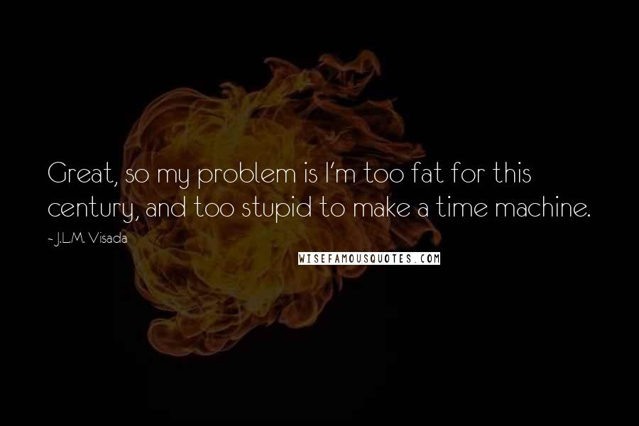 J.L.M. Visada Quotes: Great, so my problem is I'm too fat for this century, and too stupid to make a time machine.