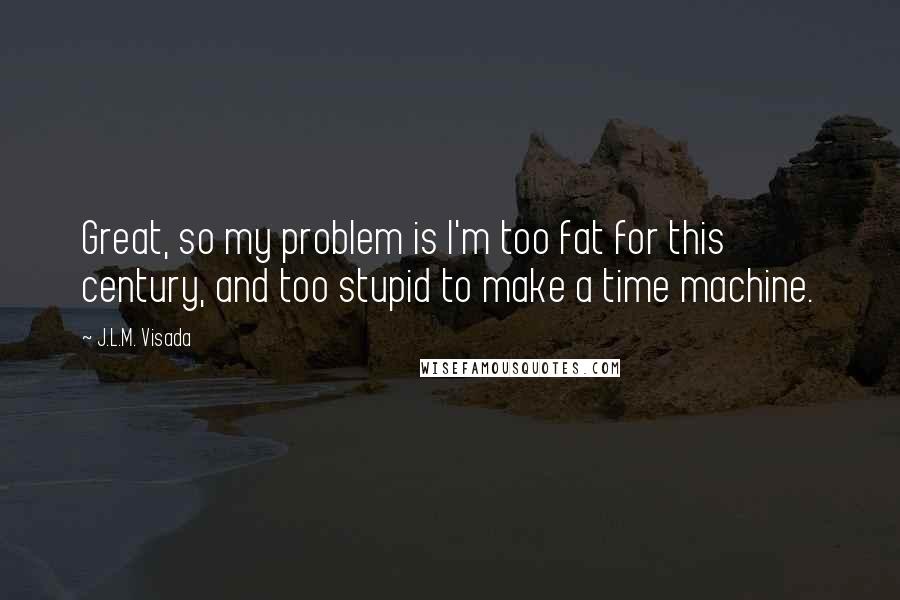 J.L.M. Visada Quotes: Great, so my problem is I'm too fat for this century, and too stupid to make a time machine.