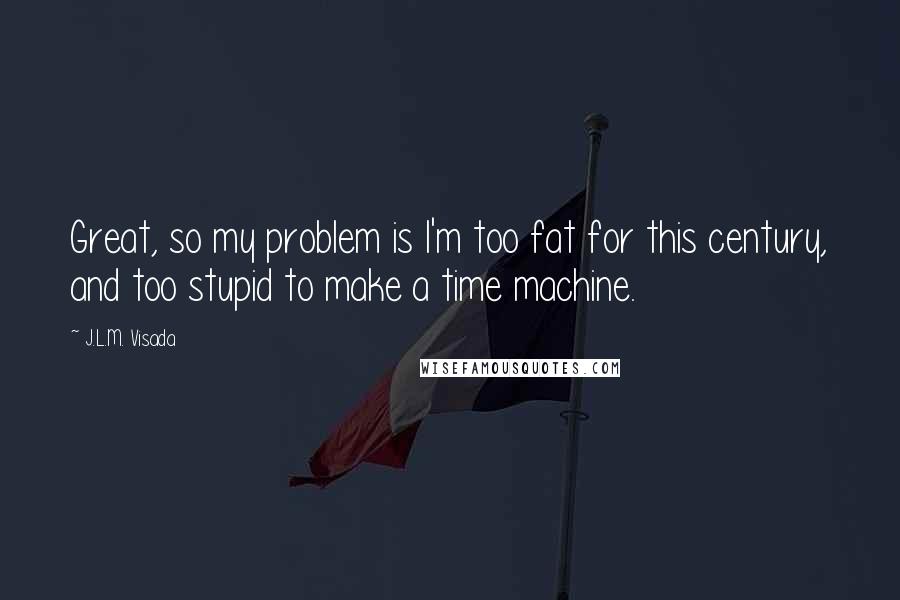 J.L.M. Visada Quotes: Great, so my problem is I'm too fat for this century, and too stupid to make a time machine.