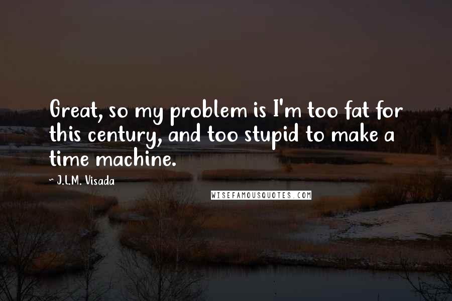 J.L.M. Visada Quotes: Great, so my problem is I'm too fat for this century, and too stupid to make a time machine.