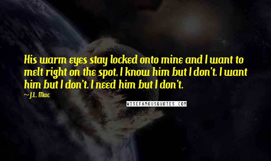 J.L. Mac Quotes: His warm eyes stay locked onto mine and I want to melt right on the spot. I know him but I don't. I want him but I don't. I need him but I don't.