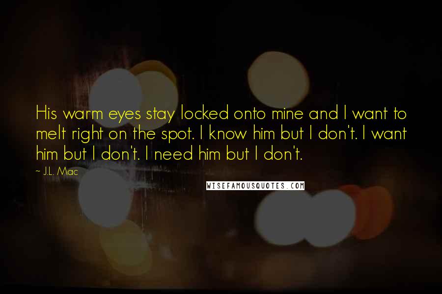 J.L. Mac Quotes: His warm eyes stay locked onto mine and I want to melt right on the spot. I know him but I don't. I want him but I don't. I need him but I don't.