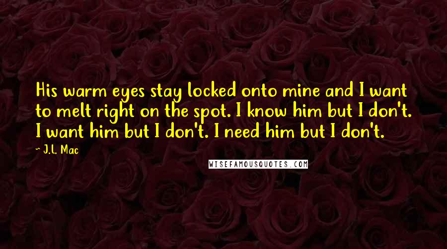 J.L. Mac Quotes: His warm eyes stay locked onto mine and I want to melt right on the spot. I know him but I don't. I want him but I don't. I need him but I don't.