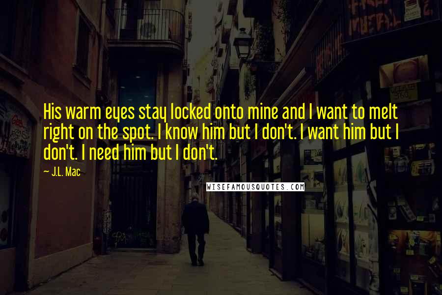 J.L. Mac Quotes: His warm eyes stay locked onto mine and I want to melt right on the spot. I know him but I don't. I want him but I don't. I need him but I don't.